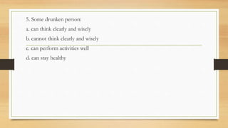 5. Some drunken person:
a. can think clearly and wisely
b. cannot think clearly and wisely
c. can perform activities well
d. can stay healthy
 