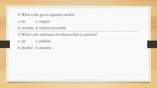 4. What is the gas in cigarette smoke?
a. tar c. oxygen
b. nicotine d. carbon monoxide
5. What is the substance in tobacco that is a poison?
a. tar c. caffeine
b. alcohol d. nicotine
 