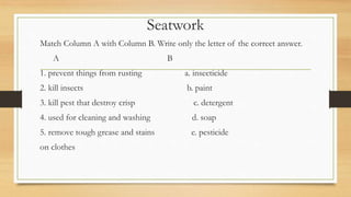 Seatwork
Match Column A with Column B. Write only the letter of the correct answer.
A B
1. prevent things from rusting a. insecticide
2. kill insects b. paint
3. kill pest that destroy crisp c. detergent
4. used for cleaning and washing d. soap
5. remove tough grease and stains e. pesticide
on clothes
 