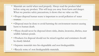 • Materials are useful when used properly. Always read the product label
before using any product. This will keep you away from harm and danger.
When we practice safety precautions, it shows that we value our life.
• • Proper disposal human waste is important to avoid pollution of water
sources.
• • Disposal must be done to avoid harming the environment mentor causing
harm to human death.
• • Waste should never be disposed down sinks, drains, lavatories, ditches, near
wildlife habitats ponds.
• • Products for disposal should not be mixed together and containers should
be clearly labeled.
• • Separate materials into bio-degradable and non-biodegradable.
• • Recycle some of non-biodegradable materials.
 