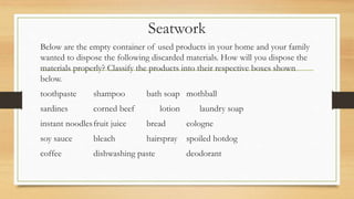 Seatwork
Below are the empty container of used products in your home and your family
wanted to dispose the following discarded materials. How will you dispose the
materials properly? Classify the products into their respective boxes shown
below.
toothpaste shampoo bath soap mothball
sardines corned beef lotion laundry soap
instant noodlesfruit juice bread cologne
soy sauce bleach hairspray spoiled hotdog
coffee dishwashing paste deodorant
 