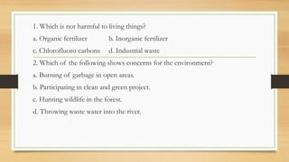 1. Which is not harmful to living things?
a. Organic fertilizer b. Inorganic fertilizer
c. Chlorofluoro carbons d. Industrial waste
2. Which of the following shows concerns for the environment?
a. Burning of garbage in open areas.
b. Participating in clean and green project.
c. Hunting wildlife in the forest.
d. Throwing waste water into the river.
 