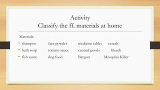 Activity
Classify the ff. materials at home
Materials:
• shampoo face powder medicine tablet cereals
• bath soap tomato sauce canned goods bleach
• fish sauce dog food Baygon Mosquito Killer
 