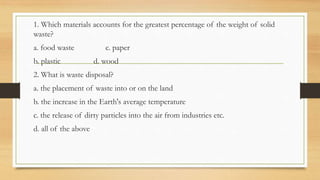 1. Which materials accounts for the greatest percentage of the weight of solid
waste?
a. food waste c. paper
b. plastic d. wood
2. What is waste disposal?
a. the placement of waste into or on the land
b. the increase in the Earth's average temperature
c. the release of dirty particles into the air from industries etc.
d. all of the above
 