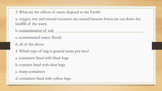 3. What are the effects of waste disposal to the Earth?
a. oxygen, tree and natural resources are wasted because forest are out down for
landfill of the waste.
b. contamination of soil
c. contaminated water, floods
d. all of the above
4. Which type of bag is general waste put into?
a. containers lined with black bags
b. contains lined with clear bags
c. sharp containers
d. containers lined with yellow bags
 