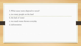 5. What cause waste disposal to occur?
a. too many people on the land
b. the lack of water
c. too much waste thrown everyday
d. deforestation
 