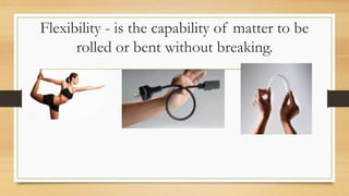 Flexibility - is the capability of matter to be
rolled or bent without breaking.
 