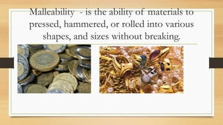 Malleability - is the ability of materials to
pressed, hammered, or rolled into various
shapes, and sizes without breaking.
 