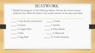 SEATWORK
• Identify the property of the following objects. Choose the correct answer
inside the box. Write the letter of the correct answer on the space provided.
_____ 1. Can for the corned beef _____ 6. foam
_____ 2. Garter _____ 7. Jewelry
_____ 3. Copper Wire _____ 8. Glass Bottle
_____ 4. Skin _____ 9. Diamond
_____ 5. Egg Shell _____ 10. Coffee Granules
 
