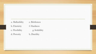 a. Malleability e. Brittleness
b. Elasticity f. Hardness
c. Flexibility g. Solubility
d. Porosity h. Ductility
 