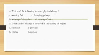 4. Which of the following shows a physical change?
a. roasting fish c. decaying garbage
b. melting of chocolate d. souring of milk
5. What kind of change is involved in the tearing of paper?
a. chemical c. physical
b. energy d. nuclear
 