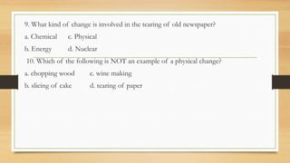 9. What kind of change is involved in the tearing of old newspaper?
a. Chemical c. Physical
b. Energy d. Nuclear
10. Which of the following is NOT an example of a physical change?
a. chopping wood c. wine making
b. slicing of cake d. tearing of paper
 