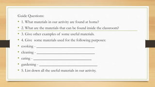 Guide Questions:
• 1. What materials in our activity are found at home?
• 2. What are the materials that can be found inside the classroom?
• 3. Give other examples of some useful materials.
• 4. Give some materials used for the following purposes:
• cooking - ______________________________
• cleaning - ______________________________
• eating - ______________________________
• gardening - ______________________________
• 5. List down all the useful materials in our activity.
 