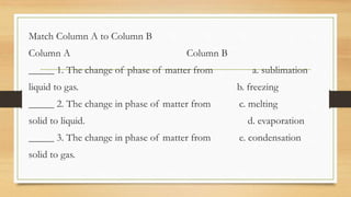 Match Column A to Column B
Column A Column B
_____ 1. The change of phase of matter from a. sublimation
liquid to gas. b. freezing
_____ 2. The change in phase of matter from c. melting
solid to liquid. d. evaporation
_____ 3. The change in phase of matter from e. condensation
solid to gas.
 