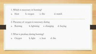 1. Which is necessary in burning?
a. Heat b. oxygen c. fire d. match
2. Presence of oxygen is necessary during
a. Burning b. lightning c. changing d. buying
3. What is produce during burning?
a. Oxygen b. light c. heat d. fire
 