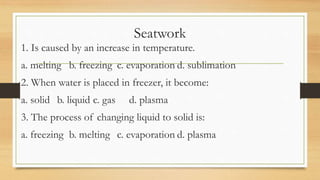 Seatwork
1. Is caused by an increase in temperature.
a. melting b. freezing c. evaporation d. sublimation
2. When water is placed in freezer, it become:
a. solid b. liquid c. gas d. plasma
3. The process of changing liquid to solid is:
a. freezing b. melting c. evaporation d. plasma
 