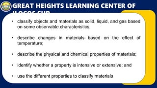 GREAT HEIGHTS LEARNING CENTER OF
ILOCOS SUR
• classify objects and materials as solid, liquid, and gas based
on some observable characteristics;
• describe changes in materials based on the effect of
temperature;
• describe the physical and chemical properties of materials;
• identify whether a property is intensive or extensive; and
• use the different properties to classify materials
 
