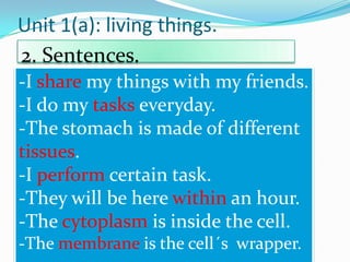 Unit 1(a): living things.
2. Sentences.
-I share my things with my friends.
-I do my tasks everyday.
-The stomach is made of different
tissues.
-I perform certain task.
-They will be here within an hour.
-The cytoplasm is inside the cell.
-The membrane is the cell´s wrapper.

 