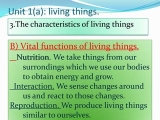 Unit 1(a): living things.
3.The characteristics of living things

B) Vital functions of living things.
Nutrition. We take things from our
surrondings which we use our bodies
to obtain energy and grow.
Interaction. We sense changes around
us and react to those changes.
Reproduction. We produce living things
similar to ourselves.

 