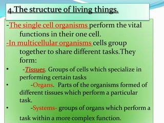 4.The structure of living things.
-The single cell organisms perform the vital
functions in their one cell.
-In multicellular organisms cells group
together to share different tasks.They
form:
•
-Tissues. Groups of cells which specialize in
•
•

performing certain tasks
-Organs. Parts of the organisms formed of
different tissues which perform a particular
task.
-Systems- groups of organs which perform a
task within a more complex function.

 