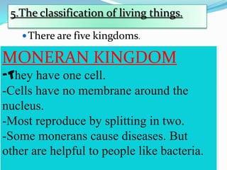 5.The classification of living things.
 There are five kingdoms.

MONERAN KINGDOM
-They have one cell.
-Cells have no membrane around the
nucleus.
-Most reproduce by splitting in two.
-Some monerans cause diseases. But
other are helpful to people like bacteria.

 