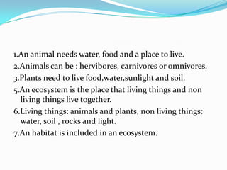 1.An animal needs water, food and a place to live.
2.Animals can be : hervibores, carnivores or omnivores.
3.Plants need to live food,water,sunlight and soil.
5.An ecosystem is the place that living things and non
living things live together.
6.Living things: animals and plants, non living things:
water, soil , rocks and light.
7.An habitat is included in an ecosystem.

 