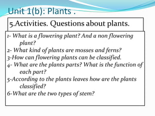 Unit 1(b): Plants .
5.Activities. Questions about plants.
1- What is a flowering plant? And a non flowering
plant?
2- What kind of plants are mosses and ferns?
3-How can flowering plants can be classified.
4- What are the plants parts? What is the function of
each part?
5-According to the plants leaves how are the plants
classified?
6-What are the two types of stem?

 
