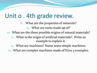 Unit o . 4th grade review.
8. What are the properties of minerals?
9. What are rocks made up of?
10. What are the three possible origins of natural materials?
11. What is the origin of artificial materials?. Write an

example to explain it.
12. What are machines? Name some simple machines.
13. What are complex machines made of?Give 3 examples.

 