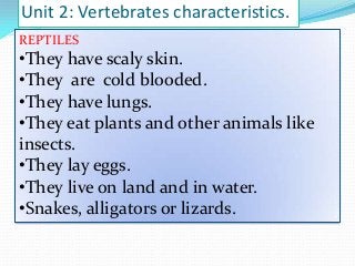 Unit 2: Vertebrates characteristics.
REPTILES

•They have scaly skin.
•They are cold blooded.
•They have lungs.
•They eat plants and other animals like
insects.
•They lay eggs.
•They live on land and in water.
•Snakes, alligators or lizards.

 