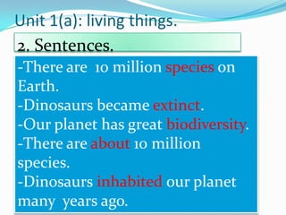 Unit 1(a): living things.
2. Sentences.
-There are 10 million species on
Earth.
-Dinosaurs became extinct.
-Our planet has great biodiversity.
-There are about 10 million
species.
-Dinosaurs inhabited our planet
many years ago.

 