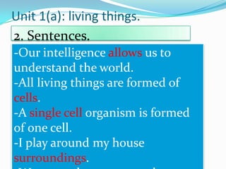 Unit 1(a): living things.
2. Sentences.
-Our intelligence allows us to
understand the world.
-All living things are formed of
cells.
-A single cell organism is formed
of one cell.
-I play around my house
surroundings.

 