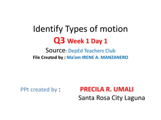 Identify Types of motion
Q3 Week 1 Day 1
Source: DepEd Teachers Club
File Created by : Ma’am IRENE A. MANZANERO
PPt created by : PRECILA R. UMALI
Santa Rosa City Laguna
 
