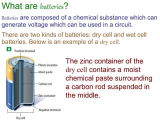 What are batteries?
Batteries are composed of a chemical substance which can
generate voltage which can be used in a circuit.
There are two kinds of batteries: dry cell and wet cell
batteries. Below is an example of a dry cell.
The zinc container of the
dry cell contains a moist
chemical paste surrounding
a carbon rod suspended in
the middle.
 