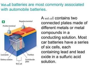 Wet cell batteries are most commonly associated
with automobile batteries.
A wet cell contains two
connected plates made of
different metals or metal
compounds in a
conducting solution. Most
car batteries have a series
of six cells, each
containing lead and lead
oxide in a sulfuric acid
solution.
 