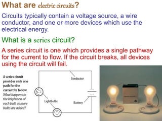 What are electriccircuits?
Circuits typically contain a voltage source, a wire
conductor, and one or more devices which use the
electrical energy.
What is a series circuit?
A series circuit is one which provides a single pathway
for the current to flow. If the circuit breaks, all devices
using the circuit will fail.
 