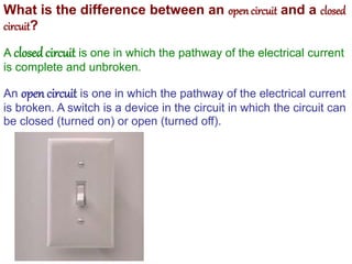 What is the difference between an open circuit and a closed
circuit?
A closedcircuit is one in which the pathway of the electrical current
is complete and unbroken.
An open circuit is one in which the pathway of the electrical current
is broken. A switch is a device in the circuit in which the circuit can
be closed (turned on) or open (turned off).
 