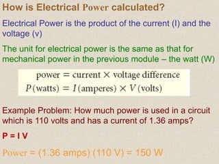 How is Electrical Power calculated?
Electrical Power is the product of the current (I) and the
voltage (v)
The unit for electrical power is the same as that for
mechanical power in the previous module – the watt (W)
Example Problem: How much power is used in a circuit
which is 110 volts and has a current of 1.36 amps?
P = I V
Power = (1.36 amps) (110 V) = 150 W
 