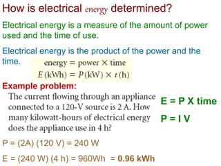 How is electrical energy determined?
Electrical energy is a measure of the amount of power
used and the time of use.
Electrical energy is the product of the power and the
time.
Example problem:
E = P X time
P = I V
P = (2A) (120 V) = 240 W
E = (240 W) (4 h) = 960Wh = 0.96 kWh
 