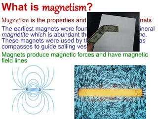 What is magnetism?
Magnetism is the properties and interactions of magnets
The earliest magnets were found naturally in the mineral
magnetite which is abundant the rock-type lodestone.
These magnets were used by the ancient peoples as
compasses to guide sailing vessels.
Magnets produce magnetic forces and have magnetic
field lines
 