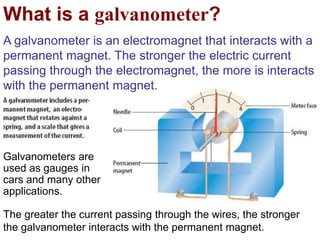 What is a galvanometer?
A galvanometer is an electromagnet that interacts with a
permanent magnet. The stronger the electric current
passing through the electromagnet, the more is interacts
with the permanent magnet.
The greater the current passing through the wires, the stronger
the galvanometer interacts with the permanent magnet.
Galvanometers are
used as gauges in
cars and many other
applications.
 