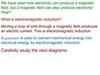 We have seen how electricity can produce a magnetic
field, but a magnetic field can also produce electricity!
How?
What is electromagnetic induction?
Moving a loop of wire through a magnetic field produces
an electric current. This is electromagnetic induction.
A generator is used to convert mechanical energy into
electrical energy by electromagnetic induction.
Carefully study the next diagrams:
 