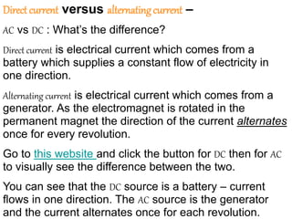 Direct current versus alternatingcurrent –
AC vs DC : What’s the difference?
Direct current is electrical current which comes from a
battery which supplies a constant flow of electricity in
one direction.
Alternating current is electrical current which comes from a
generator. As the electromagnet is rotated in the
permanent magnet the direction of the current alternates
once for every revolution.
Go to this website and click the button for DC then for AC
to visually see the difference between the two.
You can see that the DC source is a battery – current
flows in one direction. The AC source is the generator
and the current alternates once for each revolution.
 