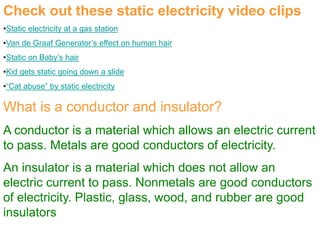 Check out these static electricity video clips
•Static electricity at a gas station
•Van de Graaf Generator’s effect on human hair
•Static on Baby’s hair
•Kid gets static going down a slide
•“Cat abuse” by static electricity
What is a conductor and insulator?
A conductor is a material which allows an electric current
to pass. Metals are good conductors of electricity.
An insulator is a material which does not allow an
electric current to pass. Nonmetals are good conductors
of electricity. Plastic, glass, wood, and rubber are good
insulators
 