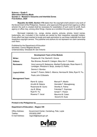 Science – Grade 5
Alternative Delivery Mode
Quarter 2 – Module 6: Estuaries and Intertidal Zones
First Edition, 2020
Republic Act 8293, Section 176 states that: No copyright shall subsist in any work of
the Government of the Philippines. However, prior approval of the government agency or office
wherein the work is created shall be necessary for exploitation of such work for profit. Such
agency or office may, among other things, impose as a condition the payment of royalties.
Borrowed materials (i.e., songs, stories, poems, pictures, photos, brand names,
trademarks, etc.) included in this module are owned by their respective copyright holders.
Every effort has been exerted to locate and seek permission to use these materials from their
respective copyright owners. The publisher and authors do not represent nor claim ownership
over them.
Published by the Department of Education
Secretary: Leonor Magtolis Briones
Undersecretary: Diosdado M. San Antonio
Printed in the Philippines by
Department of Education – Region VIII
Office Address: Government Center, Candahug, Palo, Leyte
Telefax: (053)832-2997
E-mail Address: region8@deped.gov.ph
Writer:
Editors:
Reviewers:
Layout Artist:
Development Team of the Module
Perpetua M. Fiel, Rachel E. Oronia
Rex Briones, Ronald R. Cabigon, Mary Ann T. Garado
Vera Leonora B. Balasanos, Maribel Ponferrada, Rose Naomi C.
Landagan, Rhodora A. Borja, Jocelyn D. Poliño,
Dennis V. Bondos
Ismael T. Posion, Bella C. Alberca, Henrissa M. Sible, Ryan R. Tiu,
Paolo John D.Bretaña
Management Team:
Ramir B. Uytico
Arnulfo M. Balane
Rosemarie M. Guino
Joy B. Bihag
Ryan R. Tiu
Rowena T. Vacal
Manuel P. Albaño
Henrietta T. Managbanag
Sherlita A. Palma
Felicidad T. Espinosa
Ismael T. Posion
Mauricio M. Catan
Socorro B. Ausa
 