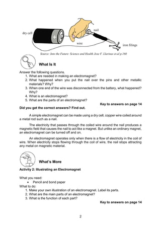 2
What Is It
Answer the following questions.
1. What are needed in making an electromagnet?
2. What happened when you put the nail over the pins and other metallic
materials? Why?
3. When one end of the wire was disconnected from the battery, what happened?
Why?
4. What is an electromagnet?
5. What are the parts of an electromagnet?
Key to answers on page 14
Did you get the correct answers? Find out.
A simple electromagnet can be made using a dry cell, copper wire coiled around
a metal rod such as a nail.
The electricity that passes through the coiled wire around the nail produces a
magnetic field that causes the nail to act like a magnet. But unlike an ordinary magnet,
an electromagnet can be turned off and on.
An electromagnet operates only when there is a flow of electricity in the coil of
wire. When electricity stops flowing through the coil of wire, the nail stops attracting
any metal on magnetic material.
What’s More
Activity 2: Illustrating an Electromagnet
What you need:
 Pencil and bond paper
What to do:
1. Make your own illustration of an electromagnet. Label its parts.
2. What are the main parts of an electromagnet?
3. What is the function of each part?
Key to answers on page 14
dry cell
nail
wire
iron filings
Source: Into the Future: Science and Health Jose F. Llarinas et.al p.160
 