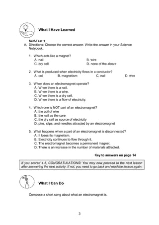 3
What I Have Learned
Self-Test 1
A. Directions: Choose the correct answer. Write the answer in your Science
Notebook.
1. Which acts like a magnet?
A. nail B. wire
C. dry cell D. none of the above
2. What is produced when electricity flows in a conductor?
A. coil B. magnetism C. nail D. wire
3. When does an electromagnet operate?
A. When there is a nail.
B. When there is a wire.
C. When there is a dry cell.
D. When there is a flow of electricity.
4. Which one is NOT part of an electromagnet?
A. the coil of wire
B. the nail as the core
C. the dry cell as source of electricity
D. pins, clips, and needles attracted by an electromagnet
5. What happens when a part of an electromagnet is disconnected?
A. It loses its magnetism.
B. Electricity continues to flow through it.
C. The electromagnet becomes a permanent magnet.
D. There is an increase in the number of materials attracted.
Key to answers on page 14
What I Can Do
Compose a short song about what an electromagnet is.
If you scored 4-5, CONGRATULATIONS! You may now proceed to the next lesson
after answering the next activity. If not, you need to go back and read the lesson again.
 