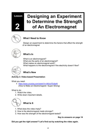 4
What I Need to Know
Design an experiment to determine the factors that affect the strength
of an electromagnet
What’s In
What is an electromagnet?
What are the parts of an electromagnet?
What makes an electromagnet work?
What happens to the electromagnet if the electricity doesn’t flow?
What’s New
Activity 3: Video-based Presentation
What you need:
 https://www.youtube.com/watch?v=XKUs7Dc9pKI
(How to Make an Electromagnet / Super Strong)
What to do:
1. Watch the video.
2. Write down important details.
What Is It
1. What does the video imply?
2. How is the electromagnet made stronger?
3. How was the strength of the electromagnet tested?
Key to answers on page 14
Did you get the right answer? Let’s find out by watching the video again.
Lesson
2
Designing an Experiment
to Determine the Strength
of An Electromagnet
 