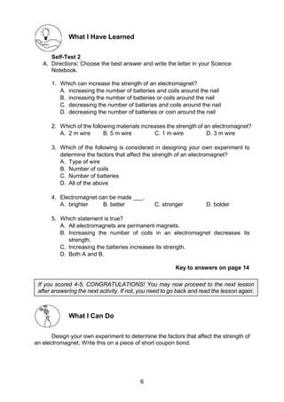 6
What I Have Learned
Self-Test 2
A. Directions: Choose the best answer and write the letter in your Science
Notebook.
1. Which can increase the strength of an electromagnet?
A. increasing the number of batteries and coils around the nail
B. increasing the number of batteries or coils around the nail
C. decreasing the number of batteries and coils around the nail
D. decreasing the number of batteries or coin around the nail
2. Which of the following materials increases the strength of an electromagnet?
A. 2 m wire B. 5 m wire C. 1 m wire D. 3 m wire
3. Which of the following is considered in designing your own experiment to
determine the factors that affect the strength of an electromagnet?
A. Type of wire
B. Number of coils
C. Number of batteries
D. All of the above
4. Electromagnet can be made ___.
A. brighter B. better C. stronger D. bolder
5. Which statement is true?
A. All electromagnets are permanent magnets.
B. Increasing the number of coils in an electromagnet decreases its
strength.
C. Increasing the batteries increases its strength.
D. Both A and B.
Key to answers on page 14
What I Can Do
Design your own experiment to determine the factors that affect the strength of
an electromagnet. Write this on a piece of short coupon bond.
If you scored 4-5, CONGRATULATIONS! You may now proceed to the next lesson
after answering the next activity. If not, you need to go back and read the lesson again.
 
