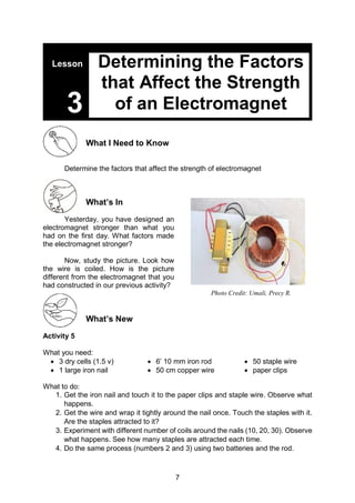 7
Lesson
3
What I Need to Know
Determine the factors that affect the strength of electromagnet
What’s In
Yesterday, you have designed an
electromagnet stronger than what you
had on the first day. What factors made
the electromagnet stronger?
Now, study the picture. Look how
the wire is coiled. How is the picture
different from the electromagnet that you
had constructed in our previous activity?
What’s New
Activity 5
What you need:
 3 dry cells (1.5 v)
 1 large iron nail
 6’ 10 mm iron rod
 50 cm copper wire
 50 staple wire
 paper clips
What to do:
1. Get the iron nail and touch it to the paper clips and staple wire. Observe what
happens.
2. Get the wire and wrap it tightly around the nail once. Touch the staples with it.
Are the staples attracted to it?
3. Experiment with different number of coils around the nails (10, 20, 30). Observe
what happens. See how many staples are attracted each time.
4. Do the same process (numbers 2 and 3) using two batteries and the rod.
Determining the Factors
that Affect the Strength
of an Electromagnet
Photo Credit: Umali, Precy R.
 