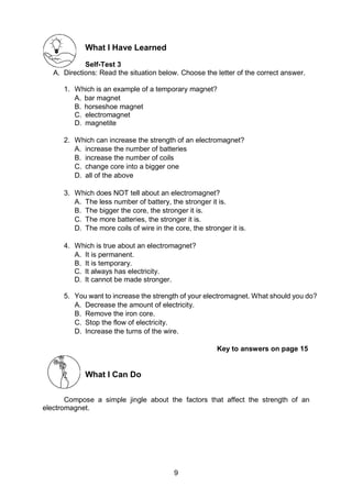 9
What I Have Learned
Self-Test 3
A. Directions: Read the situation below. Choose the letter of the correct answer.
1. Which is an example of a temporary magnet?
A. bar magnet
B. horseshoe magnet
C. electromagnet
D. magnetite
2. Which can increase the strength of an electromagnet?
A. increase the number of batteries
B. increase the number of coils
C. change core into a bigger one
D. all of the above
3. Which does NOT tell about an electromagnet?
A. The less number of battery, the stronger it is.
B. The bigger the core, the stronger it is.
C. The more batteries, the stronger it is.
D. The more coils of wire in the core, the stronger it is.
4. Which is true about an electromagnet?
A. It is permanent.
B. It is temporary.
C. It always has electricity.
D. It cannot be made stronger.
5. You want to increase the strength of your electromagnet. What should you do?
A. Decrease the amount of electricity.
B. Remove the iron core.
C. Stop the flow of electricity.
D. Increase the turns of the wire.
Key to answers on page 15
What I Can Do
Compose a simple jingle about the factors that affect the strength of an
electromagnet.
 
